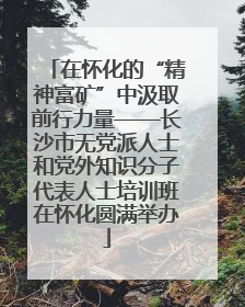 在怀化的“精神富矿”中汲取前行力量——长沙市无党派人士和党外知识分子代表人士培训班在怀化圆满举办