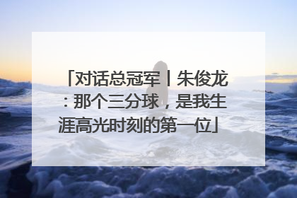 对话总冠军丨朱俊龙：那个三分球，是我生涯高光时刻的第一位