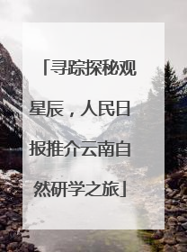 寻踪探秘观星辰，人民日报推介云南自然研学之旅