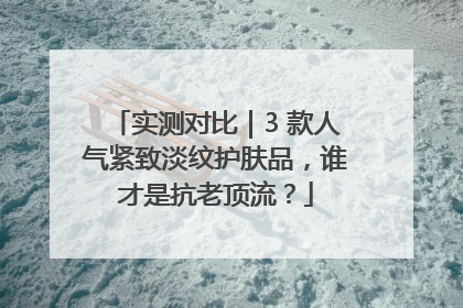 实测对比｜3 款人气紧致淡纹护肤品，谁才是抗老顶流？