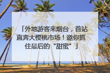 外地游客来烟台，首站直奔大樱桃市场！邀你抓住最后的“甜蜜”