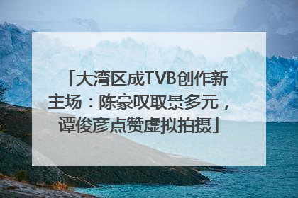 大湾区成TVB创作新主场：陈豪叹取景多元，谭俊彦点赞虚拟拍摄