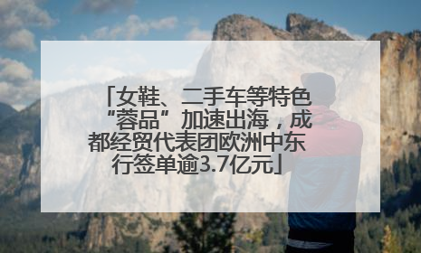 女鞋、二手车等特色“蓉品”加速出海，成都经贸代表团欧洲中东行签单逾3.7亿元