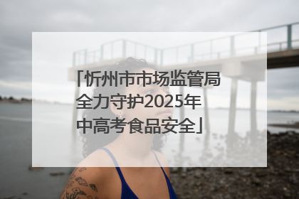 忻州市市场监管局全力守护2025年中高考食品安全