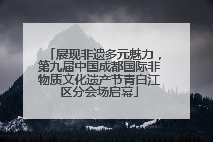 展现非遗多元魅力，第九届中国成都国际非物质文化遗产节青白江区分会场启幕
