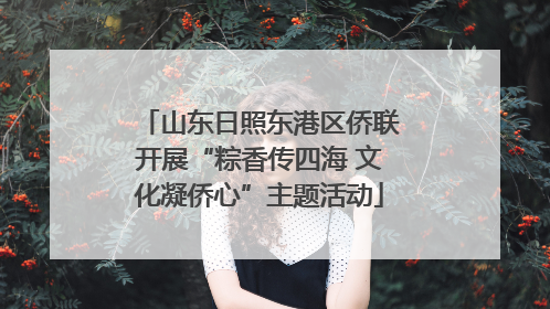 山东日照东港区侨联开展“粽香传四海 文化凝侨心”主题活动