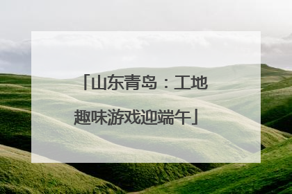 山东青岛：工地趣味游戏迎端午
