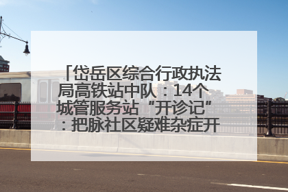 岱岳区综合行政执法局高铁站中队：14个城管服务站“开诊记”：把脉社区疑难杂症开出治理良方