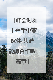 峰会时刻丨牵手中亚伙伴 共谱能源合作新篇章