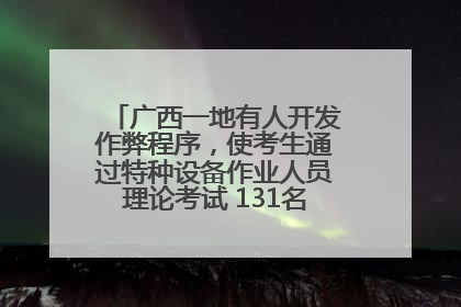广西一地有人开发作弊程序，使考生通过特种设备作业人员理论考试 131名考生证书被撤销
