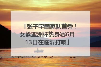 张子宇国家队首秀！女篮亚洲杯热身赛6月13日在临沂打响