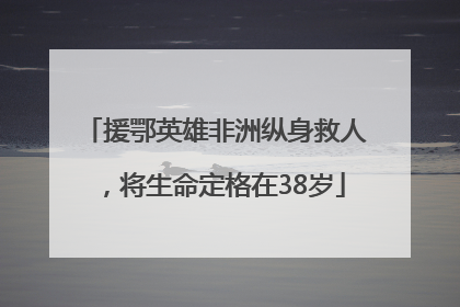 援鄂英雄非洲纵身救人，将生命定格在38岁