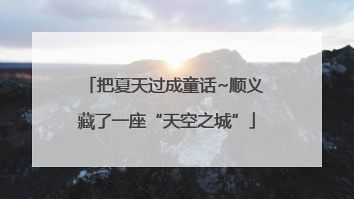 把夏天过成童话~顺义藏了一座“天空之城”