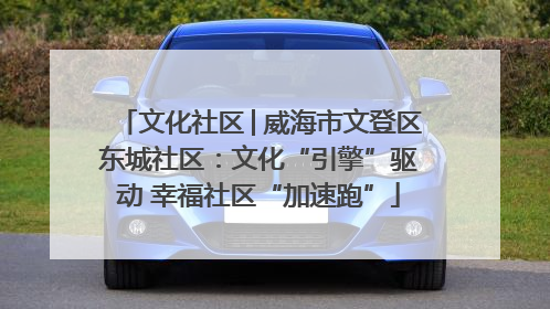 文化社区│威海市文登区东城社区：文化“引擎”驱动 幸福社区“加速跑”