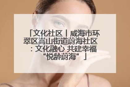 文化社区丨威海市环翠区嵩山街道蔚海社区：文化融心 共建幸福“悦龄蔚海”