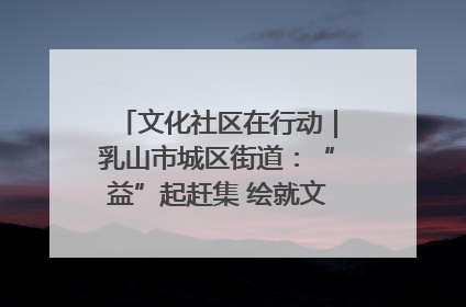 文化社区在行动｜乳山市城区街道：“益”起赶集 绘就文化社区新图景