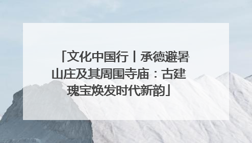 文化中国行丨承德避暑山庄及其周围寺庙：古建瑰宝焕发时代新韵