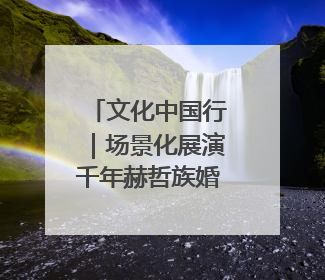 文化中国行｜场景化展演千年赫哲族婚俗——她让非遗变新潮
