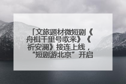 文旅题材微短剧《舟楫千里号歌来》《祈安澜》接连上线，“短剧游北京”开启大运河文化之旅