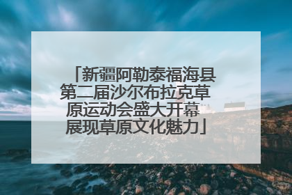 新疆阿勒泰福海县第二届沙尔布拉克草原运动会盛大开幕 展现草原文化魅力