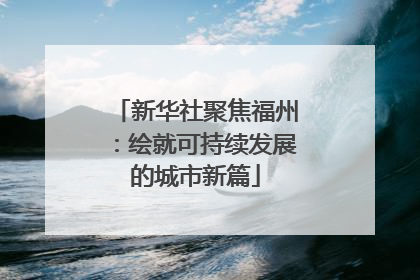 新华社聚焦福州：绘就可持续发展的城市新篇
