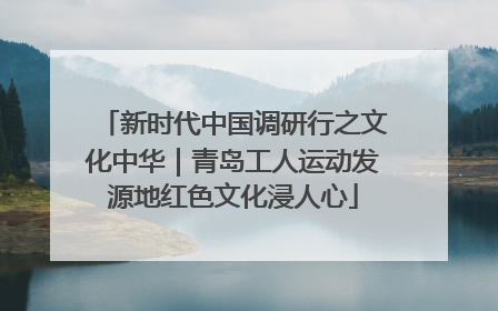 新时代中国调研行之文化中华｜青岛工人运动发源地红色文化浸人心