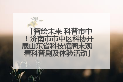 智绘未来 科普市中！济南市市中区科协开展山东省科技馆周末观看科普剧及体验活动