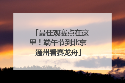 最佳观赛点在这里！端午节到北京通州看赛龙舟
