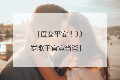 母女平安！33岁歌手官宣当爸