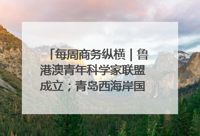 每周商务纵横｜鲁港澳青年科学家联盟成立；青岛西海岸国际能源自贸港启用