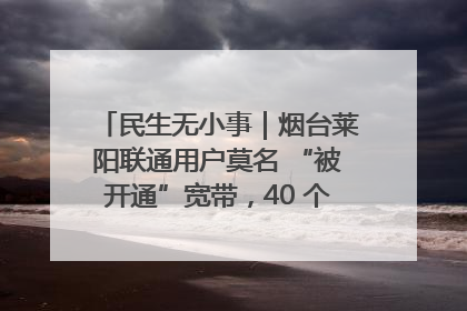 民生无小事｜烟台莱阳联通用户莫名 “被开通”宽带，40 个月扣费无人知