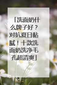 洗面奶什么牌子好？对抗夏日黏腻！十款洗面奶洗净毛孔超清爽