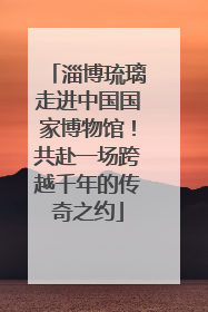 淄博琉璃走进中国国家博物馆！共赴一场跨越千年的传奇之约