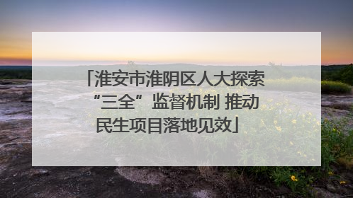 淮安市淮阴区人大探索“三全”监督机制 推动民生项目落地见效