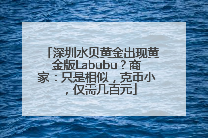 深圳水贝黄金出现黄金版Labubu？商家：只是相似，克重小，仅需几百元