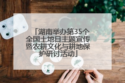 湖南举办第35个全国土地日主题宣传暨农耕文化与耕地保护研讨活动