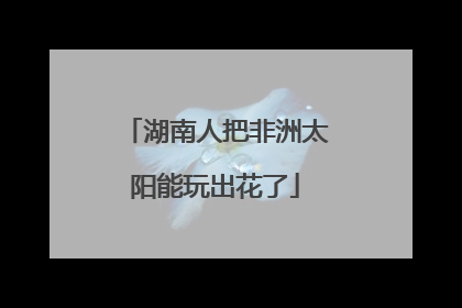 湖南人把非洲太阳能玩出花了