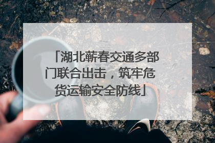 湖北蕲春交通多部门联合出击，筑牢危货运输安全防线