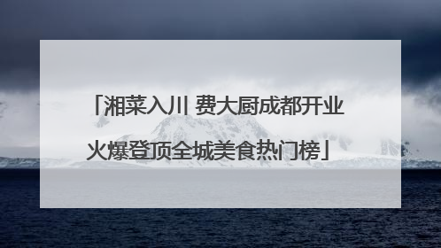 湘菜入川 费大厨成都开业火爆登顶全城美食热门榜