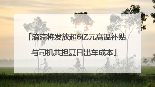 滴滴将发放超6亿元高温补贴 与司机共担夏日出车成本