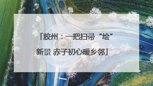 胶州：一把扫帚“绘”新景 赤子初心暖乡邻