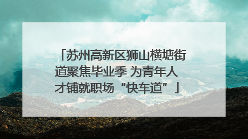 苏州高新区狮山横塘街道聚焦毕业季 为青年人才铺就职场“快车道”