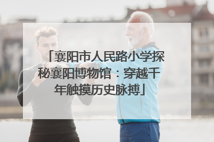 襄阳市人民路小学探秘襄阳博物馆：穿越千年触摸历史脉搏