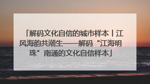 解码文化自信的城市样本丨江风海韵共潮生——解码“江海明珠”南通的文化自信样本