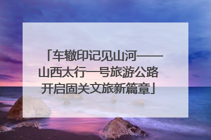 车辙印记见山河——山西太行一号旅游公路开启固关文旅新篇章