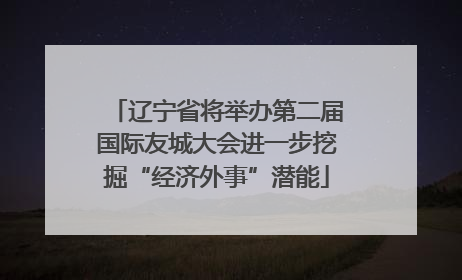 辽宁省将举办第二届国际友城大会进一步挖掘“经济外事”潜能
