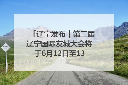 辽宁发布｜第二届辽宁国际友城大会将于6月12日至13日在沈阳举办