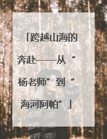 跨越山海的奔赴——从“杨老师”到“海河阿帕”