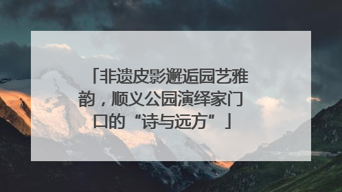 非遗皮影邂逅园艺雅韵，顺义公园演绎家门口的“诗与远方”