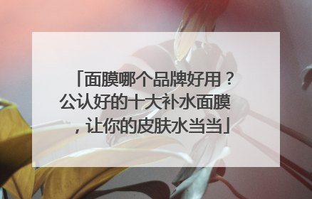 面膜哪个品牌好用？公认好的十大补水面膜，让你的皮肤水当当